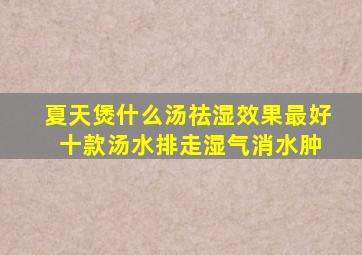 夏天煲什么汤祛湿效果最好 十款汤水排走湿气消水肿